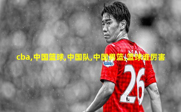 cba,中国篮球,中国队,中国男篮,篮球谁厉害