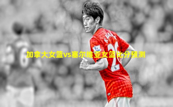 加拿大女篮vs塞尔维亚女篮比分预测