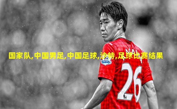 国家队,中国男足,中国足球,沙特,足球比赛结果