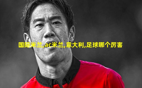 国际米兰,ac米兰,意大利,足球哪个厉害