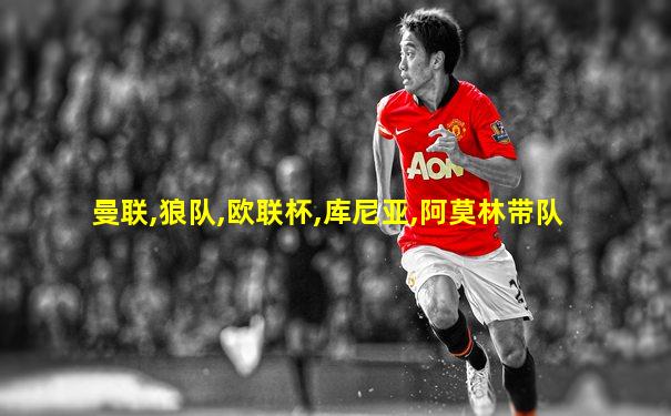 曼联,狼队,欧联杯,库尼亚,阿莫林带队