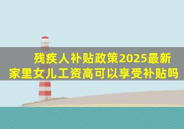 残疾人补贴政策2025最新家里女儿工资高可以享受补贴吗