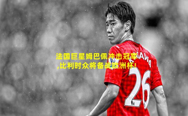 法国巨星姆巴佩冲击冠军,比利时众将备战欧洲杯!