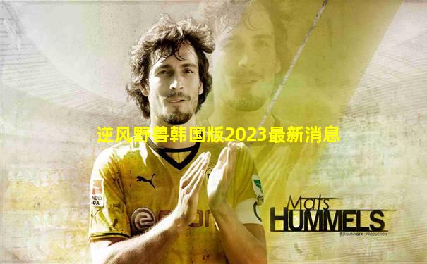 逆风野兽韩国版2023最新消息